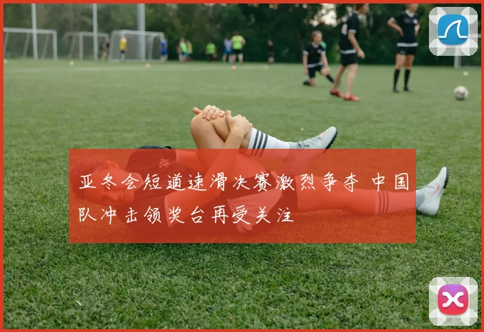 亚冬会短道速滑决赛激烈争夺 中国队冲击领奖台再受关注