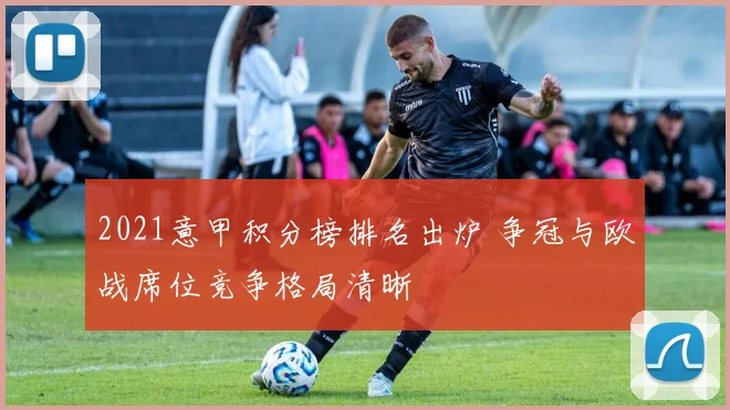 2021意甲积分榜排名出炉 争冠与欧战席位竞争格局清晰