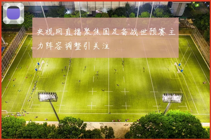 央视网直播聚焦国足备战世预赛主力阵容调整引关注