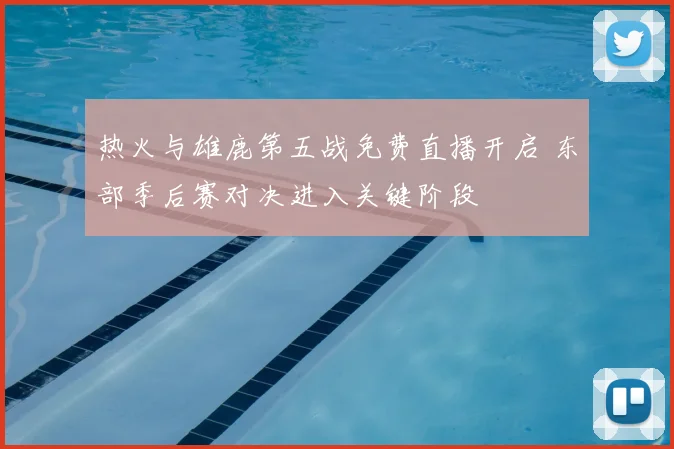 热火与雄鹿第五战免费直播开启 东部季后赛对决进入关键阶段