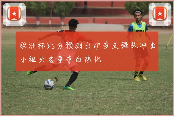 欧洲杯比分预测出炉多支强队冲击小组头名争夺白热化