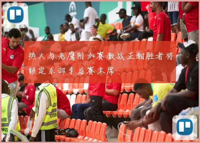 热火与老鹰附加赛激战正酣胜者将锁定东部季后赛末席