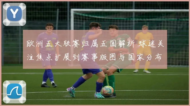 欧洲五大联赛归属五国解析 球迷关注焦点扩展到赛事版图与国家分布