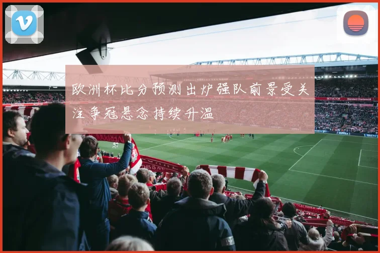 欧洲杯比分预测出炉强队前景受关注争冠悬念持续升温