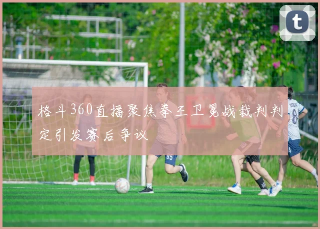 格斗360直播聚焦拳王卫冕战裁判判定引发赛后争议