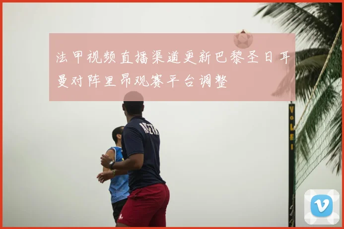 法甲视频直播渠道更新巴黎圣日耳曼对阵里昂观赛平台调整