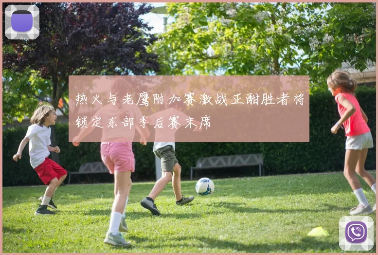 热火与老鹰附加赛激战正酣胜者将锁定东部季后赛末席