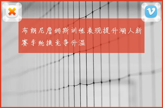 布朗尼詹姆斯训练表现提升湖人新赛季轮换竞争升温