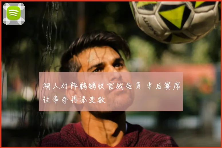湖人对阵鹈鹕收官战告负 季后赛席位争夺再添变数