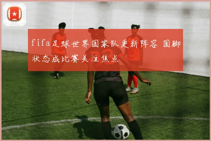 fifa足球世界国家队更新阵容 国脚状态成比赛关注焦点