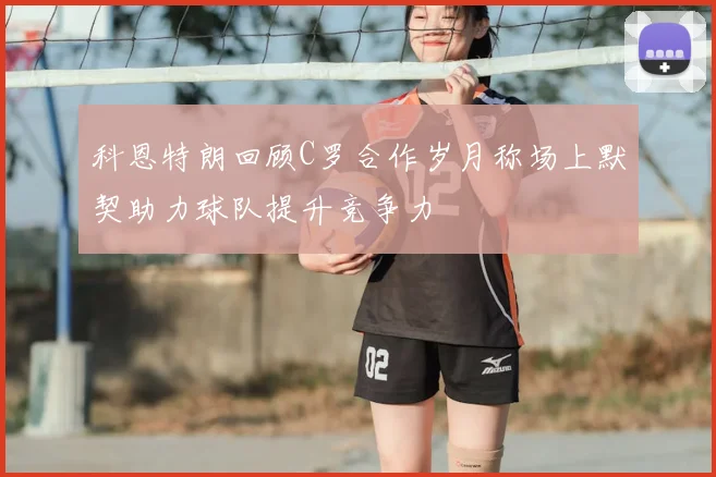 科恩特朗回顾C罗合作岁月称场上默契助力球队提升竞争力