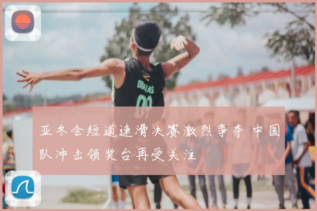 亚冬会短道速滑决赛激烈争夺 中国队冲击领奖台再受关注