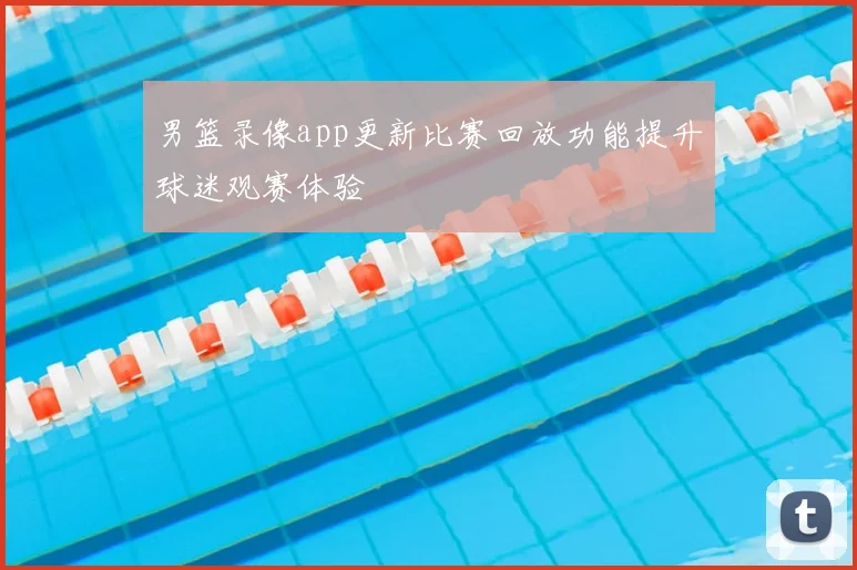 男篮录像app更新比赛回放功能提升球迷观赛体验