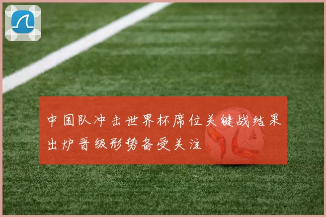 中国队冲击世界杯席位关键战结果出炉晋级形势备受关注