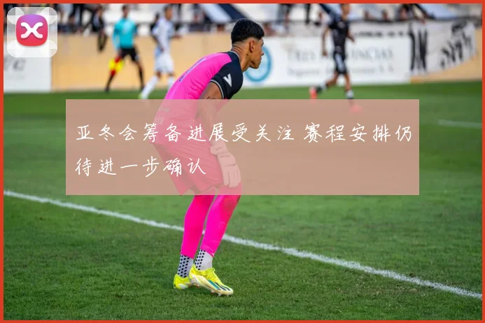 亚冬会筹备进展受关注 赛程安排仍待进一步确认