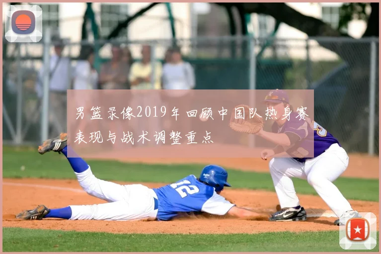 男篮录像2019年回顾中国队热身赛表现与战术调整重点