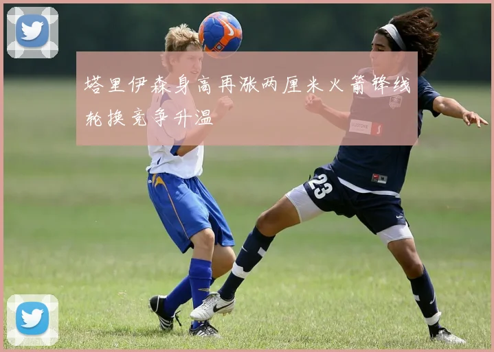 塔里伊森身高再涨两厘米火箭锋线轮换竞争升温