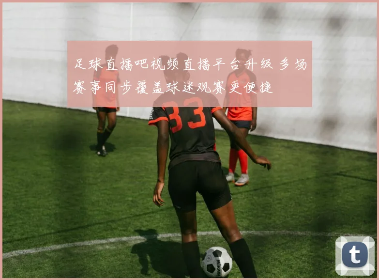 足球直播吧视频直播平台升级 多场赛事同步覆盖球迷观赛更便捷