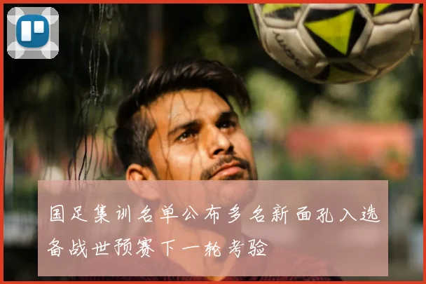 国足集训名单公布多名新面孔入选备战世预赛下一轮考验