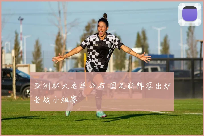 亚洲杯大名单公布 国足新阵容出炉备战小组赛