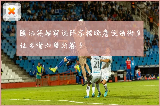 腾讯英超解说阵容揭晓詹俊领衔多位名嘴加盟新赛季
