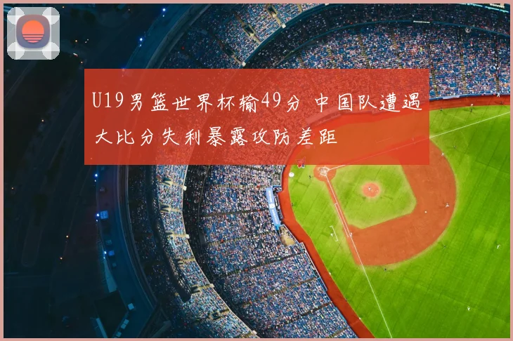 U19男篮世界杯输49分 中国队遭遇大比分失利暴露攻防差距