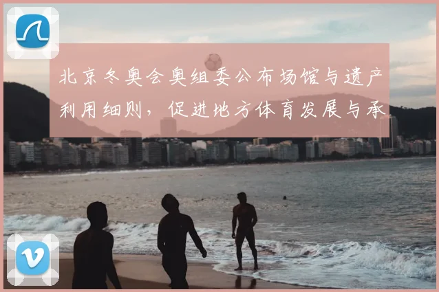 北京冬奥会奥组委公布场馆与遗产利用细则，促进地方体育发展与承办能力提升