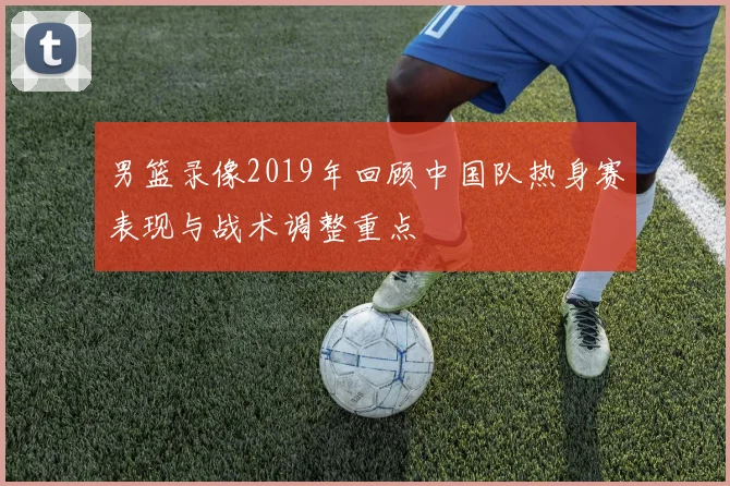 男篮录像2019年回顾中国队热身赛表现与战术调整重点