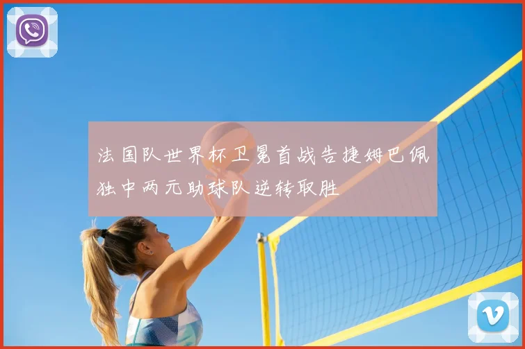 法国队世界杯卫冕首战告捷姆巴佩独中两元助球队逆转取胜