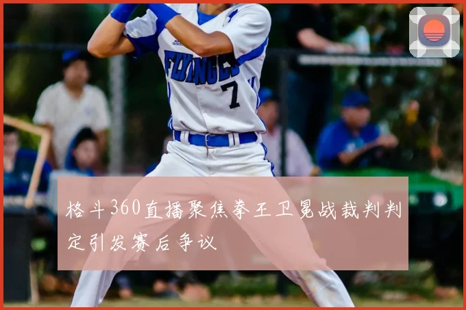 格斗360直播聚焦拳王卫冕战裁判判定引发赛后争议