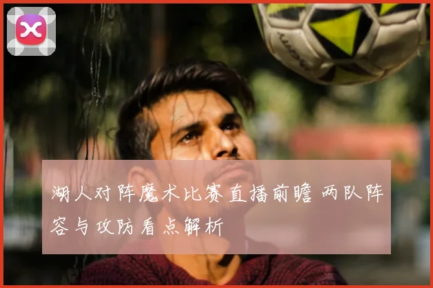 湖人对阵魔术比赛直播前瞻 两队阵容与攻防看点解析