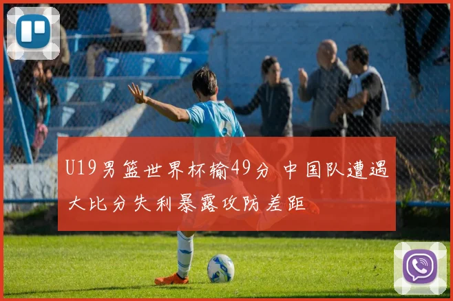 U19男篮世界杯输49分 中国队遭遇大比分失利暴露攻防差距