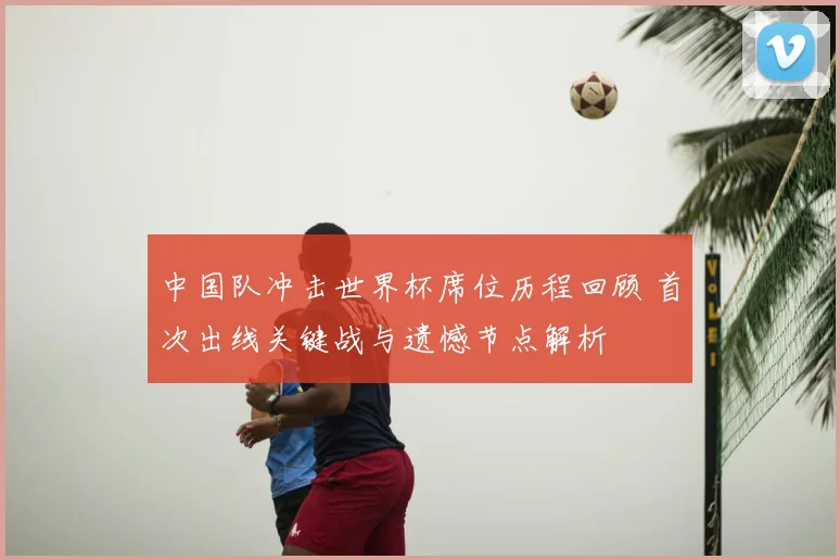 中国队冲击世界杯席位历程回顾 首次出线关键战与遗憾节点解析