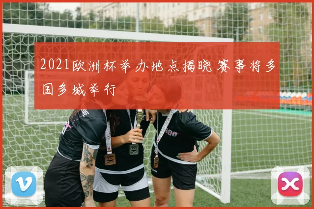 2021欧洲杯举办地点揭晓 赛事将多国多城举行