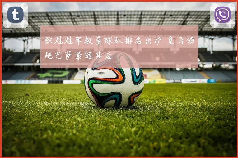 欧冠冠军数量球队排名出炉 皇马领跑巴萨紧随其后