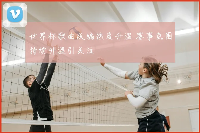 世界杯歌曲改编热度升温 赛事氛围持续升温引关注