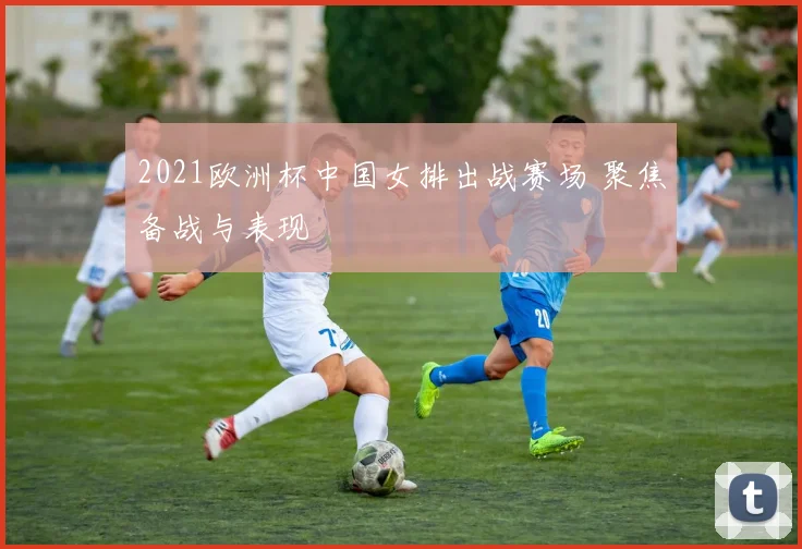 2021欧洲杯中国女排出战赛场 聚焦备战与表现