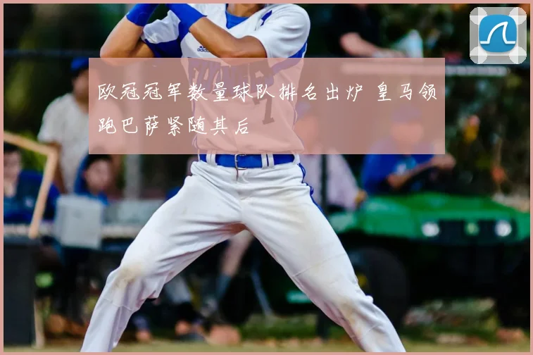 欧冠冠军数量球队排名出炉 皇马领跑巴萨紧随其后