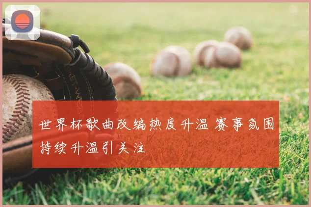世界杯歌曲改编热度升温 赛事氛围持续升温引关注
