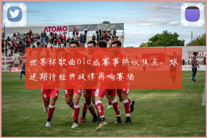 世界杯歌曲ole成赛事热议焦点，球迷期待经典旋律再响赛场
